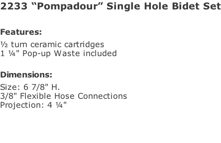 2233 “Pompadour” Single Hole Bidet Set  Features: ½ turn ceramic cartridges 1 ¼" Pop-up Waste included  Dimensions: Size: 6 7/8" H.  3/8" Flexible Hose Connections Projection: 4 ¼"
