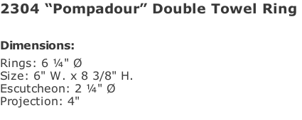 2304 “Pompadour” Double Towel Ring   Dimensions: Rings: 6 ¼" Ø Size: 6" W. x 8 3/8" H. Escutcheon: 2 ¼" Ø  Projection: 4"
