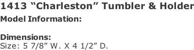 1413 “Charleston” Tumbler & Holder Model Information:				  Dimensions:  Size: 5 7/8” W. X 4 1/2” D.