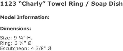 1123 “Charly” Towel Ring / Soap Dish   Model Information:				  Dimensions:   Size: 9 ¼" H. Ring: 6 ¼" Ø  Escutcheon: 4 3/8" Ø