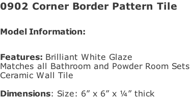 0902 Corner Border Pattern Tile  Model Information:							 																						 Features: Brilliant White Glaze  Matches all Bathroom and Powder Room Sets  Ceramic Wall Tile   Dimensions: Size: 6” x 6” x ¼” thick