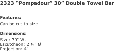 2323 “Pompadour” 30” Double Towel Bar   Features: Can be cut to size  Dimensions: Size: 30" W. Escutcheon: 2 ¼" Ø Projection: 4"